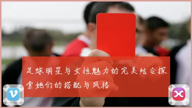 足球明星与女性魅力的完美结合探索她们的搭配与风格