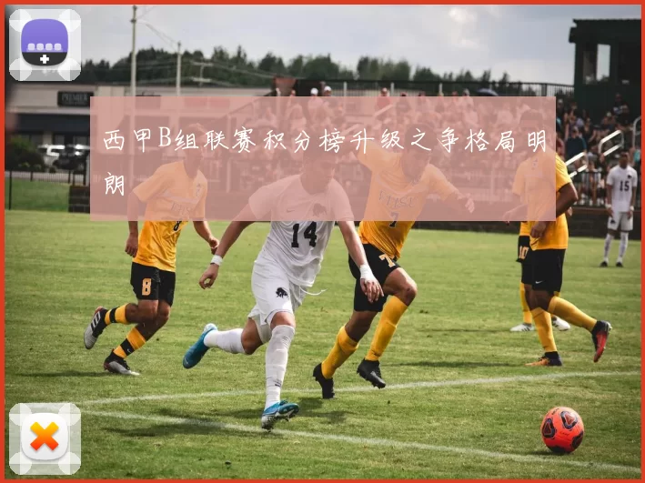 西甲B组联赛积分榜升级之争格局明朗