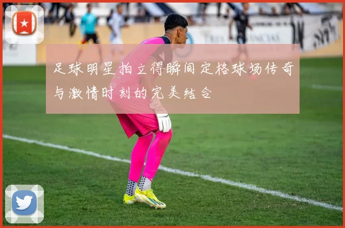 足球明星拍立得瞬间定格球场传奇与激情时刻的完美结合