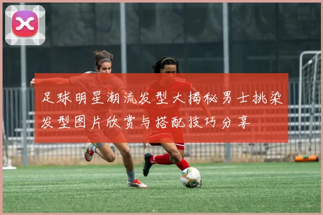 足球明星潮流发型大揭秘男士挑染发型图片欣赏与搭配技巧分享