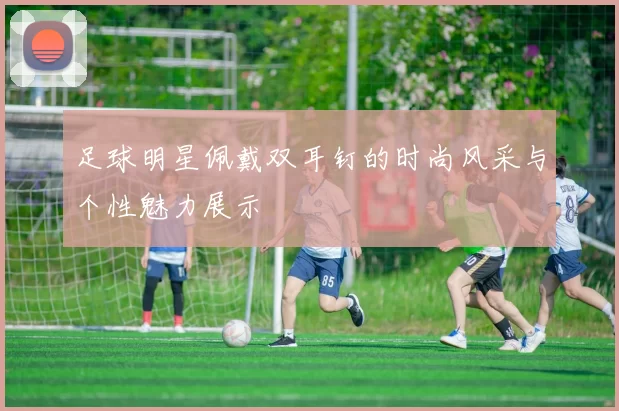 足球明星佩戴双耳钉的时尚风采与个性魅力展示