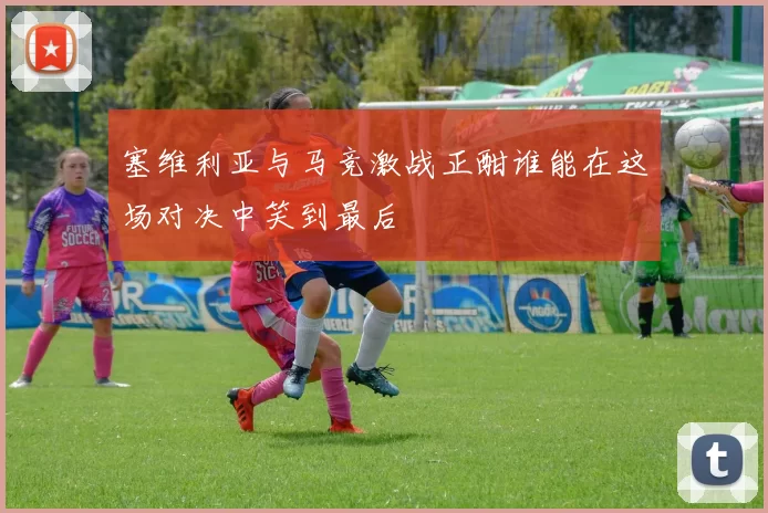 塞维利亚与马竞激战正酣谁能在这场对决中笑到最后