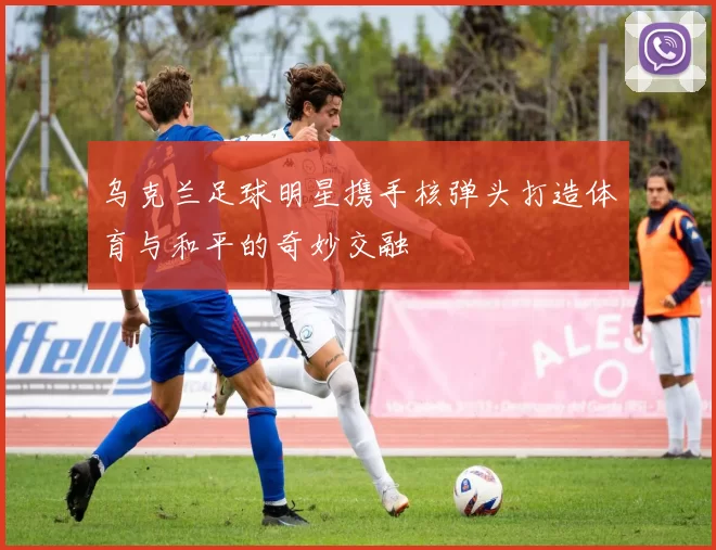 乌克兰足球明星携手核弹头打造体育与和平的奇妙交融