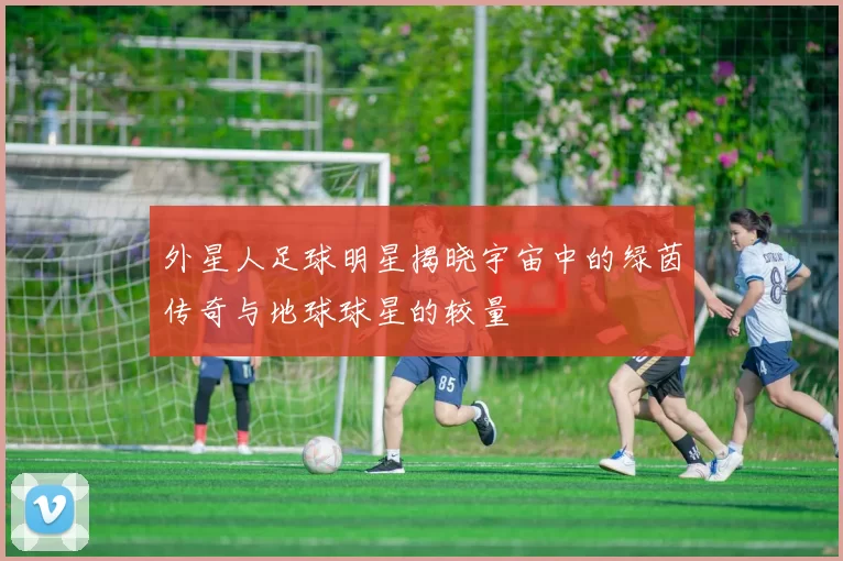 外星人足球明星揭晓宇宙中的绿茵传奇与地球球星的较量