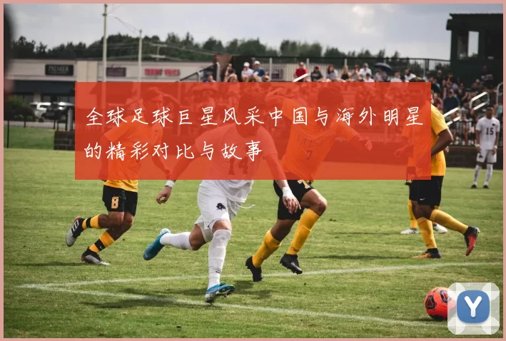 全球足球巨星风采中国与海外明星的精彩对比与故事