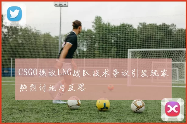 CSGO热议LNG战队技术争议引发玩家热烈讨论与反思