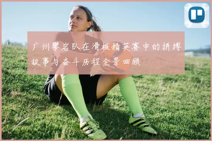 广州攀岩队在滑板精英赛中的拼搏故事与奋斗历程全景回顾