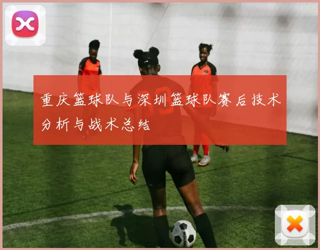 重庆篮球队与深圳篮球队赛后技术分析与战术总结