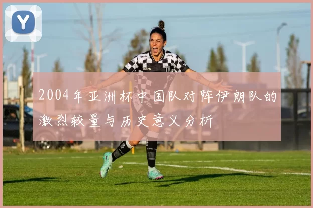 2004年亚洲杯中国队对阵伊朗队的激烈较量与历史意义分析