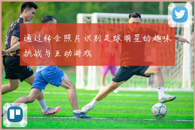 通过转会照片识别足球明星的趣味挑战与互动游戏
