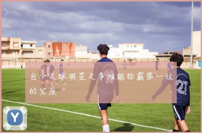 当今足球明星之争谁能称霸第一位的宝座