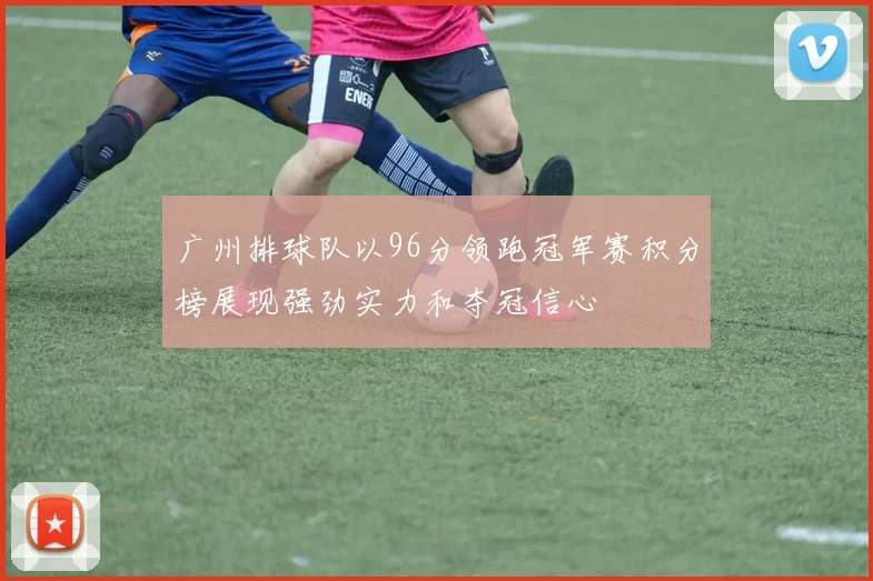 广州排球队以96分领跑冠军赛积分榜展现强劲实力和夺冠信心