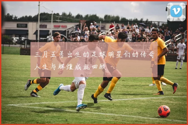 三月五号出生的足球明星们的传奇人生与辉煌成就回顾