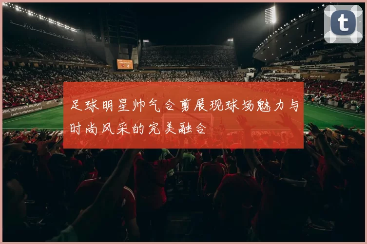 足球明星帅气合剪展现球场魅力与时尚风采的完美融合