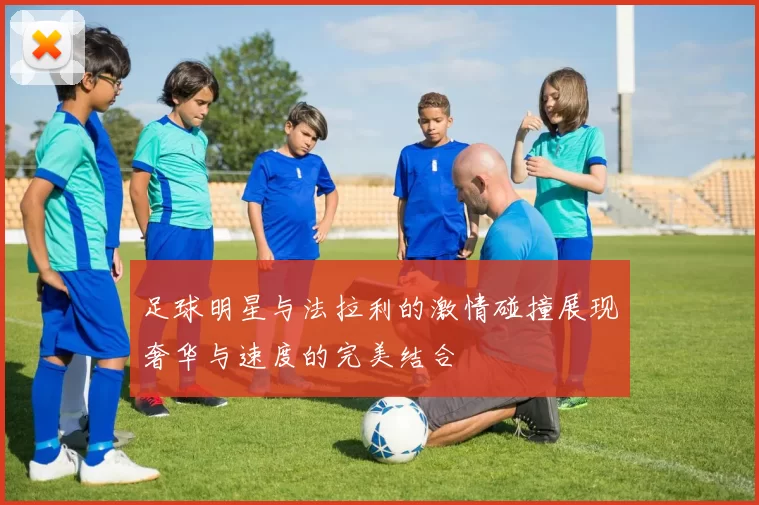 足球明星与法拉利的激情碰撞展现奢华与速度的完美结合