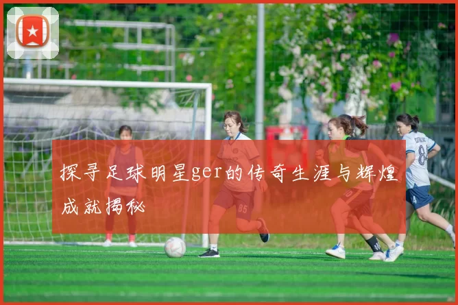 探寻足球明星ger的传奇生涯与辉煌成就揭秘