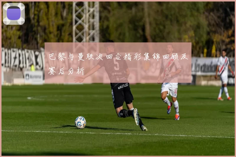 巴黎与曼联次回合精彩集锦回顾及赛后分析