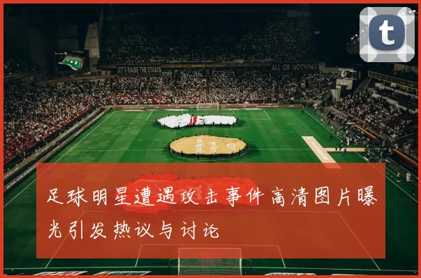 足球明星遭遇攻击事件高清图片曝光引发热议与讨论