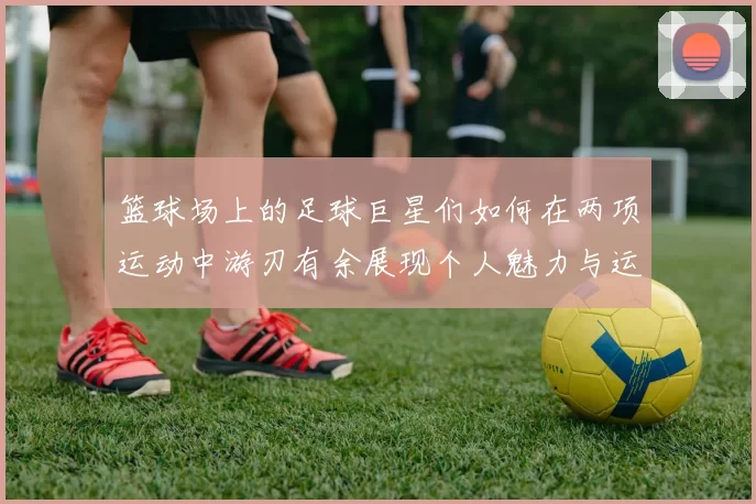 篮球场上的足球巨星们如何在两项运动中游刃有余展现个人魅力与运动精神