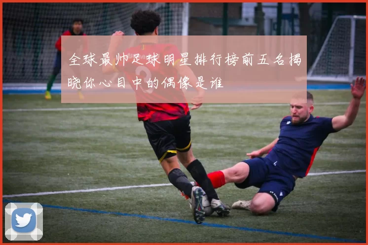 全球最帅足球明星排行榜前五名揭晓你心目中的偶像是谁