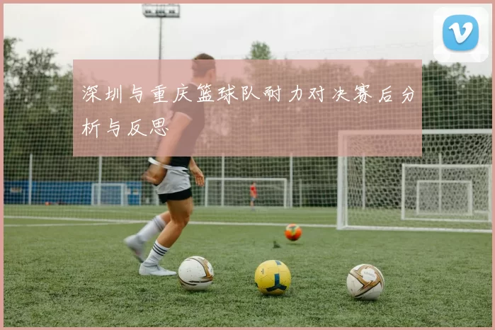 深圳与重庆篮球队耐力对决赛后分析与反思