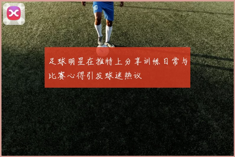 足球明星在推特上分享训练日常与比赛心得引发球迷热议