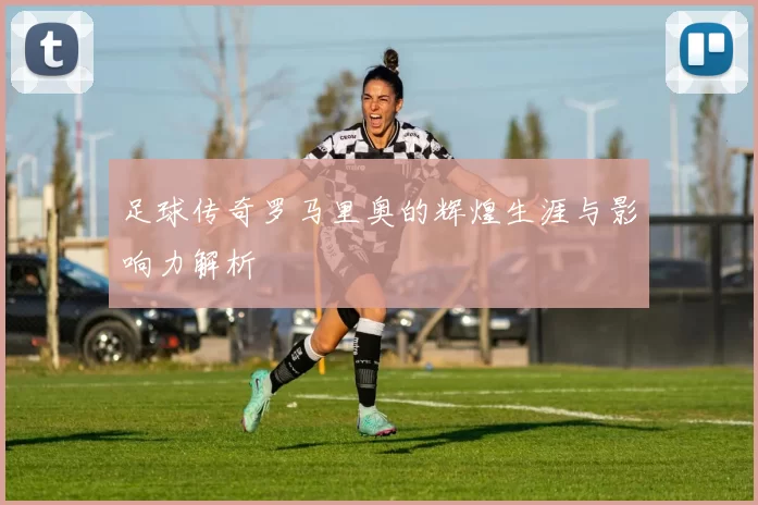 足球传奇罗马里奥的辉煌生涯与影响力解析
