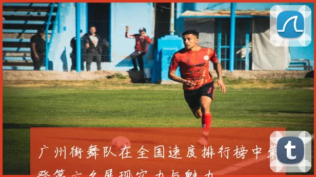 广州街舞队在全国速度排行榜中荣登第六名展现实力与魅力
