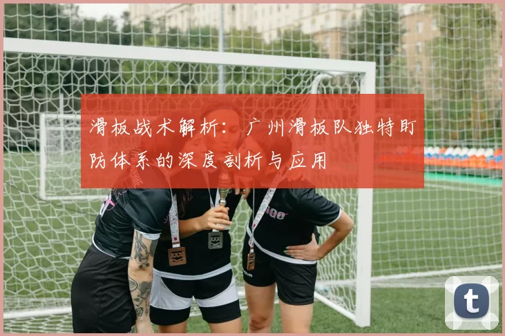 滑板战术解析：广州滑板队独特盯防体系的深度剖析与应用
