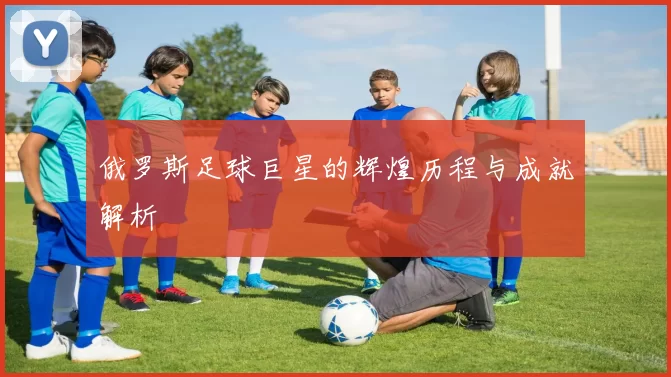 俄罗斯足球巨星的辉煌历程与成就解析