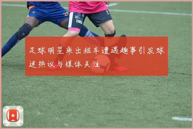 足球明星乘出租车遭遇趣事引发球迷热议与媒体关注