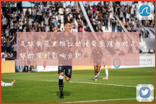 足球明星里维拉的传奇生涯与对足球的深刻影响分析