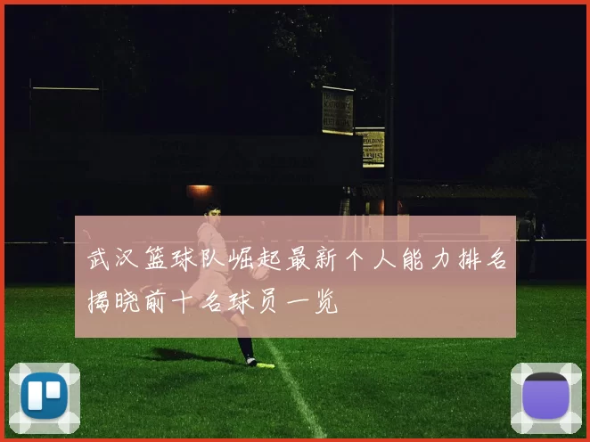 武汉篮球队崛起最新个人能力排名揭晓前十名球员一览