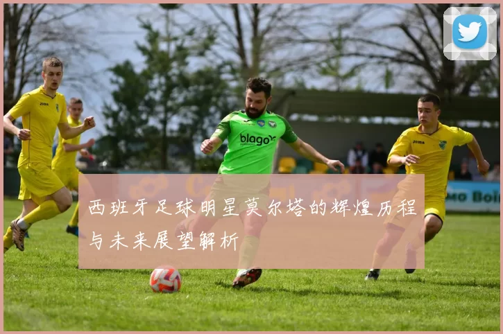 西班牙足球明星莫尔塔的辉煌历程与未来展望解析