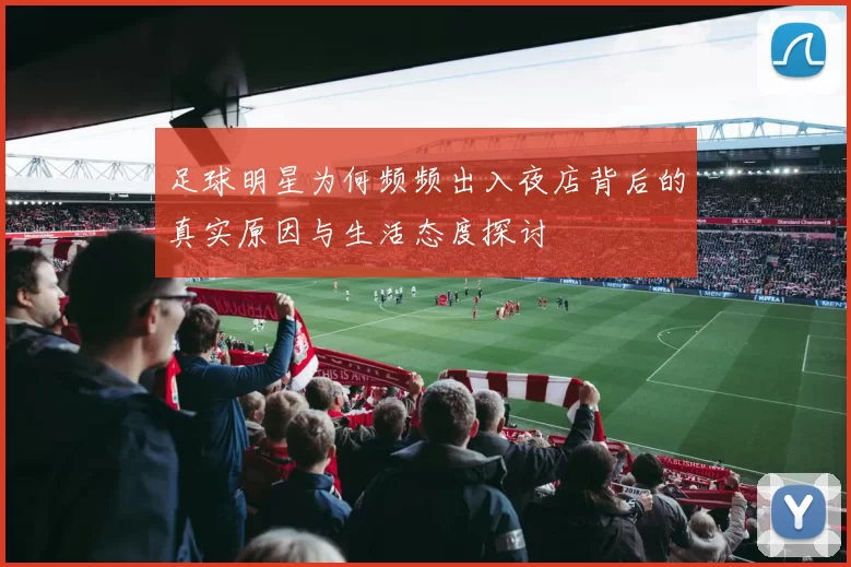 足球明星为何频频出入夜店背后的真实原因与生活态度探讨