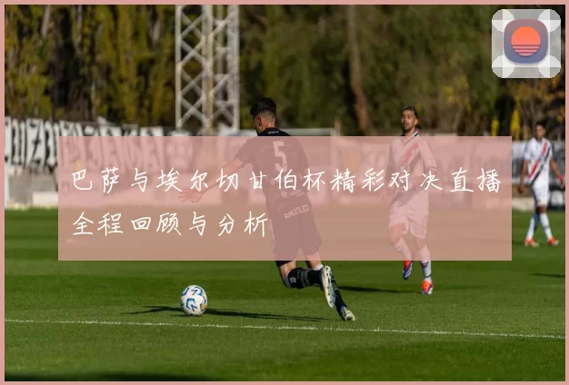 巴萨与埃尔切甘伯杯精彩对决直播全程回顾与分析