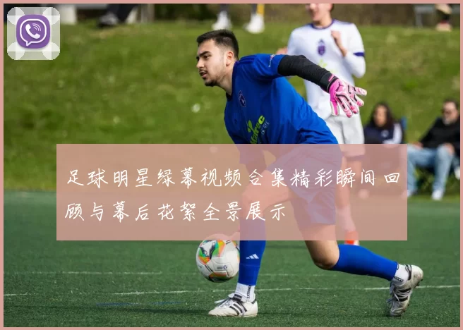 足球明星绿幕视频合集精彩瞬间回顾与幕后花絮全景展示