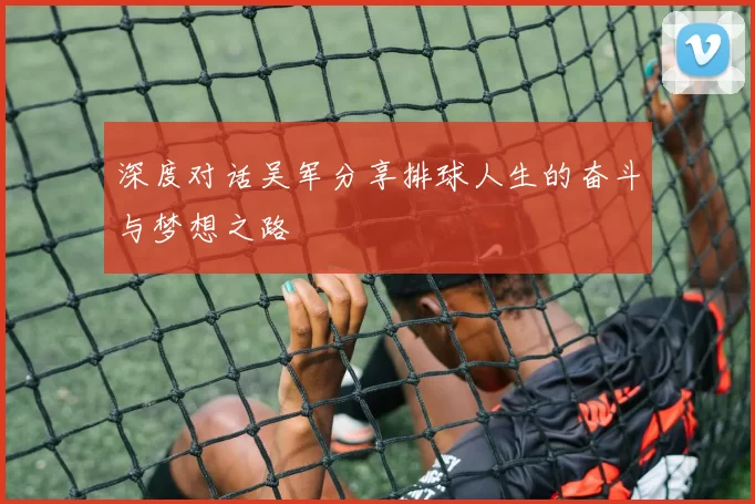 深度对话吴军分享排球人生的奋斗与梦想之路