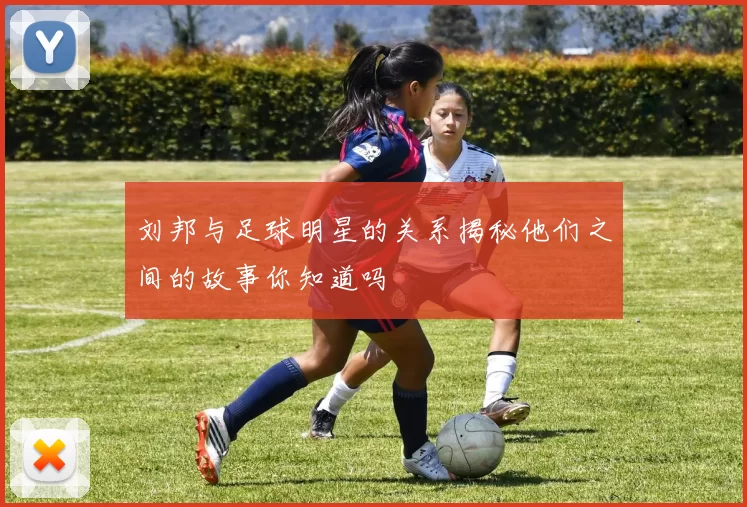 刘邦与足球明星的关系揭秘他们之间的故事你知道吗