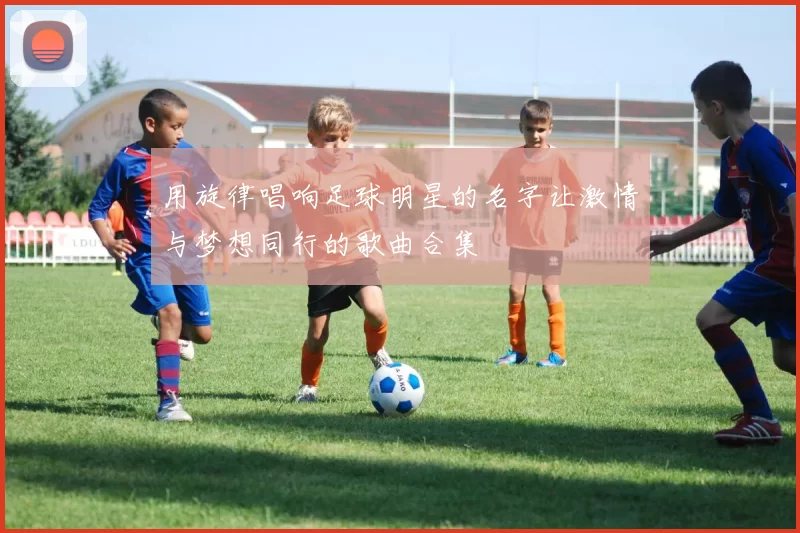 用旋律唱响足球明星的名字让激情与梦想同行的歌曲合集