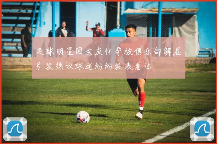 足球明星因女友怀孕被俱乐部解雇引发热议球迷纷纷发表看法