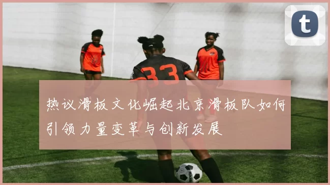 热议滑板文化崛起北京滑板队如何引领力量变革与创新发展