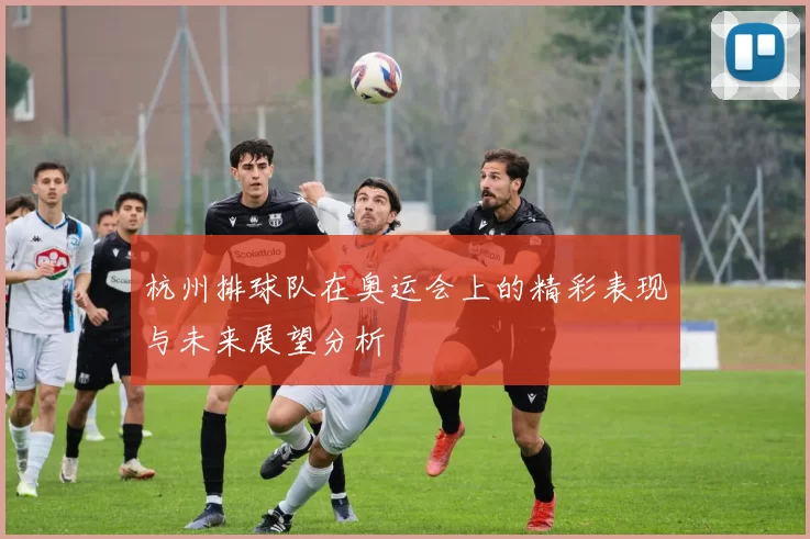 杭州排球队在奥运会上的精彩表现与未来展望分析
