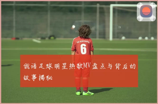 俄语足球明星热歌MV盘点与背后的故事揭秘