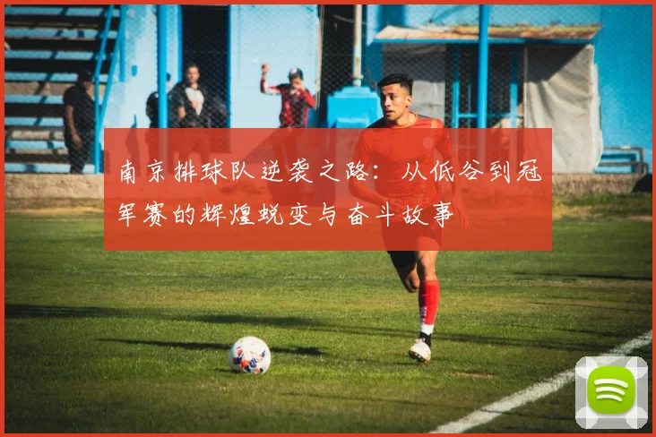 南京排球队逆袭之路：从低谷到冠军赛的辉煌蜕变与奋斗故事