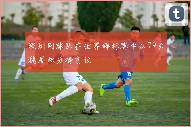 深圳网球队在世界锦标赛中以79分稳居积分榜首位