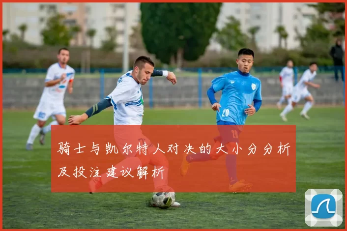 骑士与凯尔特人对决的大小分分析及投注建议解析