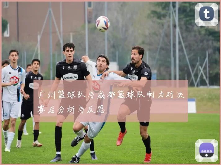 广州篮球队与成都篮球队耐力对决赛后分析与反思