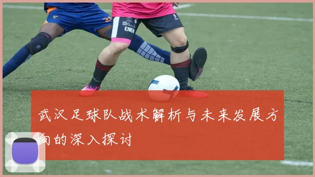 武汉足球队战术解析与未来发展方向的深入探讨