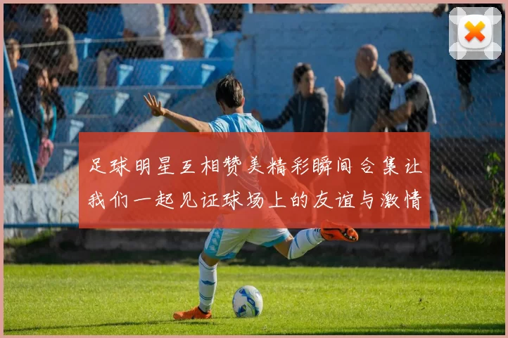 足球明星互相赞美精彩瞬间合集让我们一起见证球场上的友谊与激情